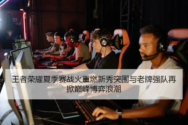 王者荣耀夏季赛战火重燃新秀突围与老牌强队再掀巅峰博弈浪潮