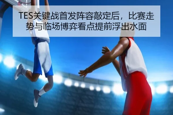 TES关键战首发阵容敲定后，比赛走势与临场博弈看点提前浮出水面