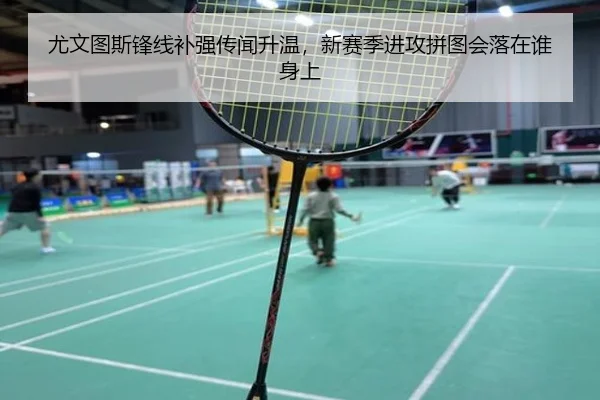 尤文图斯锋线补强传闻升温，新赛季进攻拼图会落在谁身上